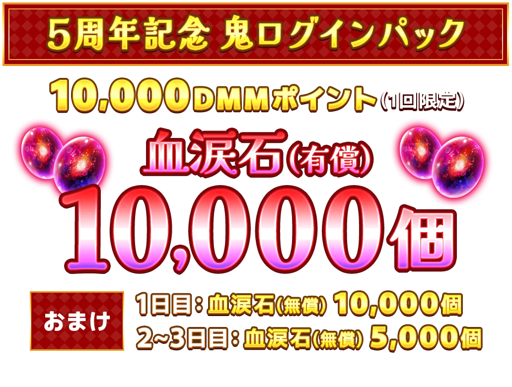 ５周年記念 鬼ログインパック!10,000DMMポイント(1回限定)血涙石(有償)10,000個おまけ1日目：血涙石(無償) 10,000個2~3日目：血涙石(無償) 5,000個販売期間：2026.02.13[金] 16:00 - 03.01[日] 04:59