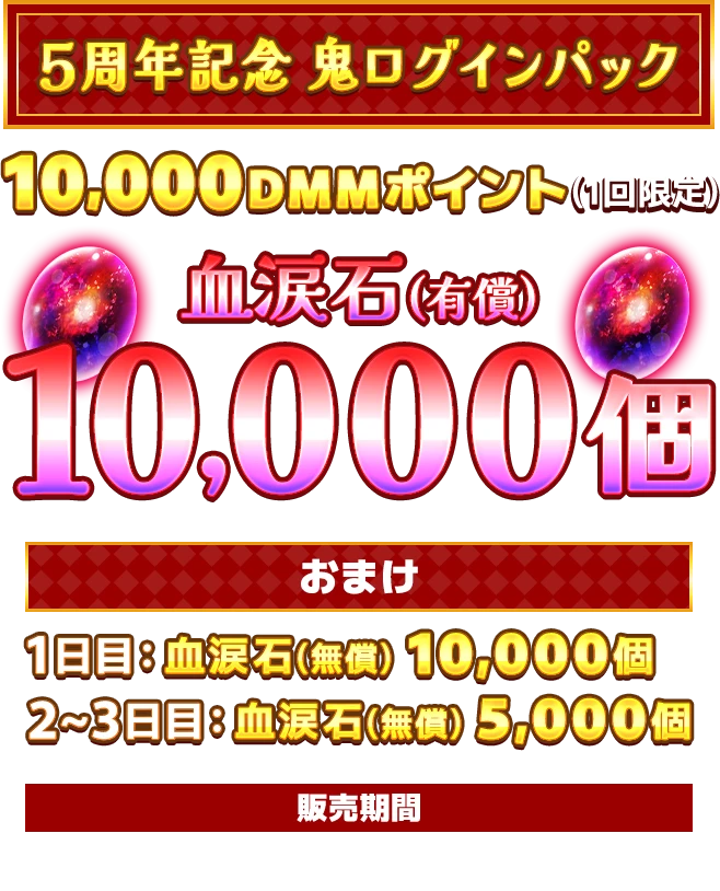 ５周年記念 鬼ログインパック!10,000DMMポイント(1回限定)血涙石(有償)10,000個おまけ1日目：血涙石(無償) 10,000個2~3日目：血涙石(無償) 5,000個販売期間：2026.02.13[金] 16:00 - 03.01[日] 04:59